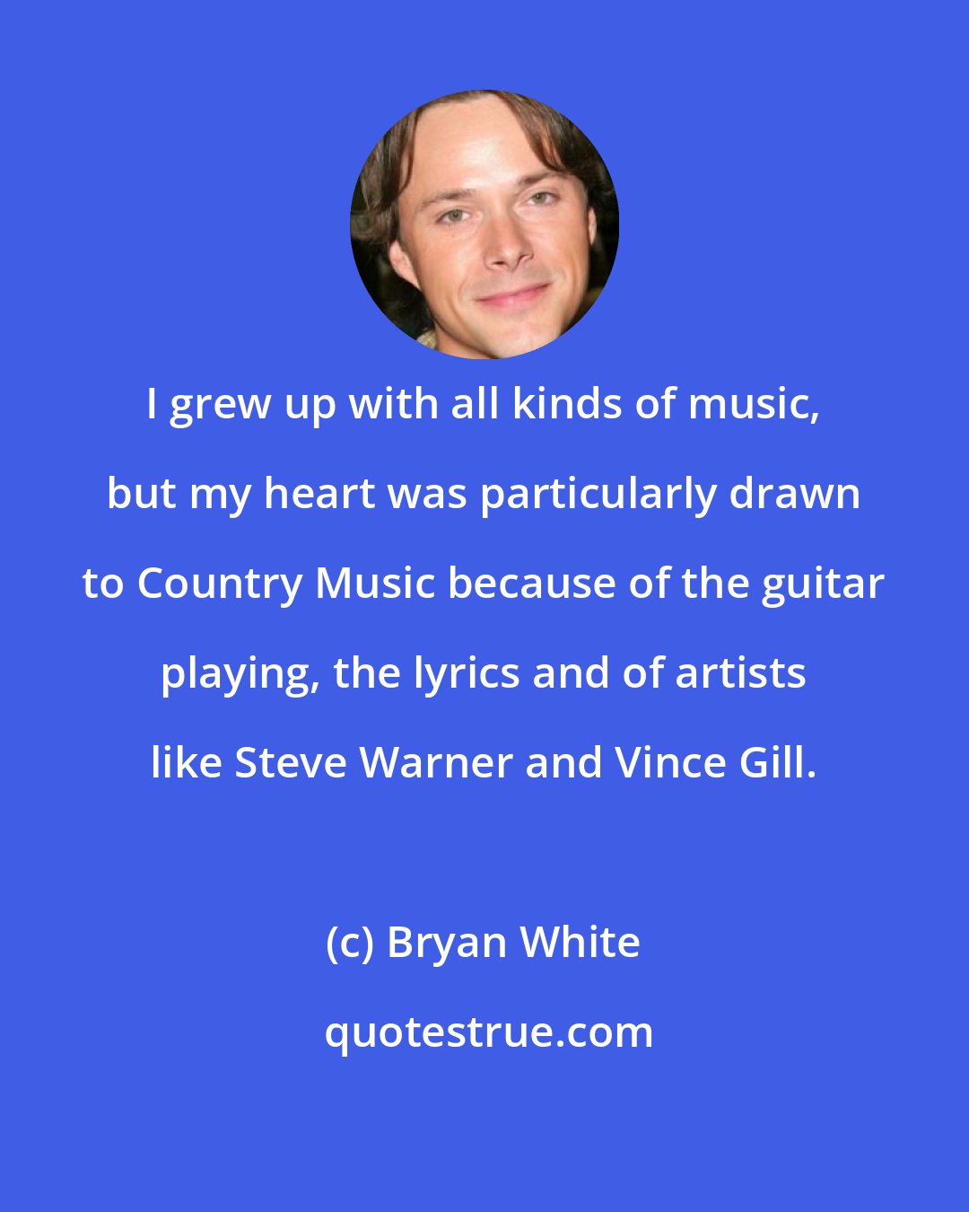 Bryan White: I grew up with all kinds of music, but my heart was particularly drawn to Country Music because of the guitar playing, the lyrics and of artists like Steve Warner and Vince Gill.