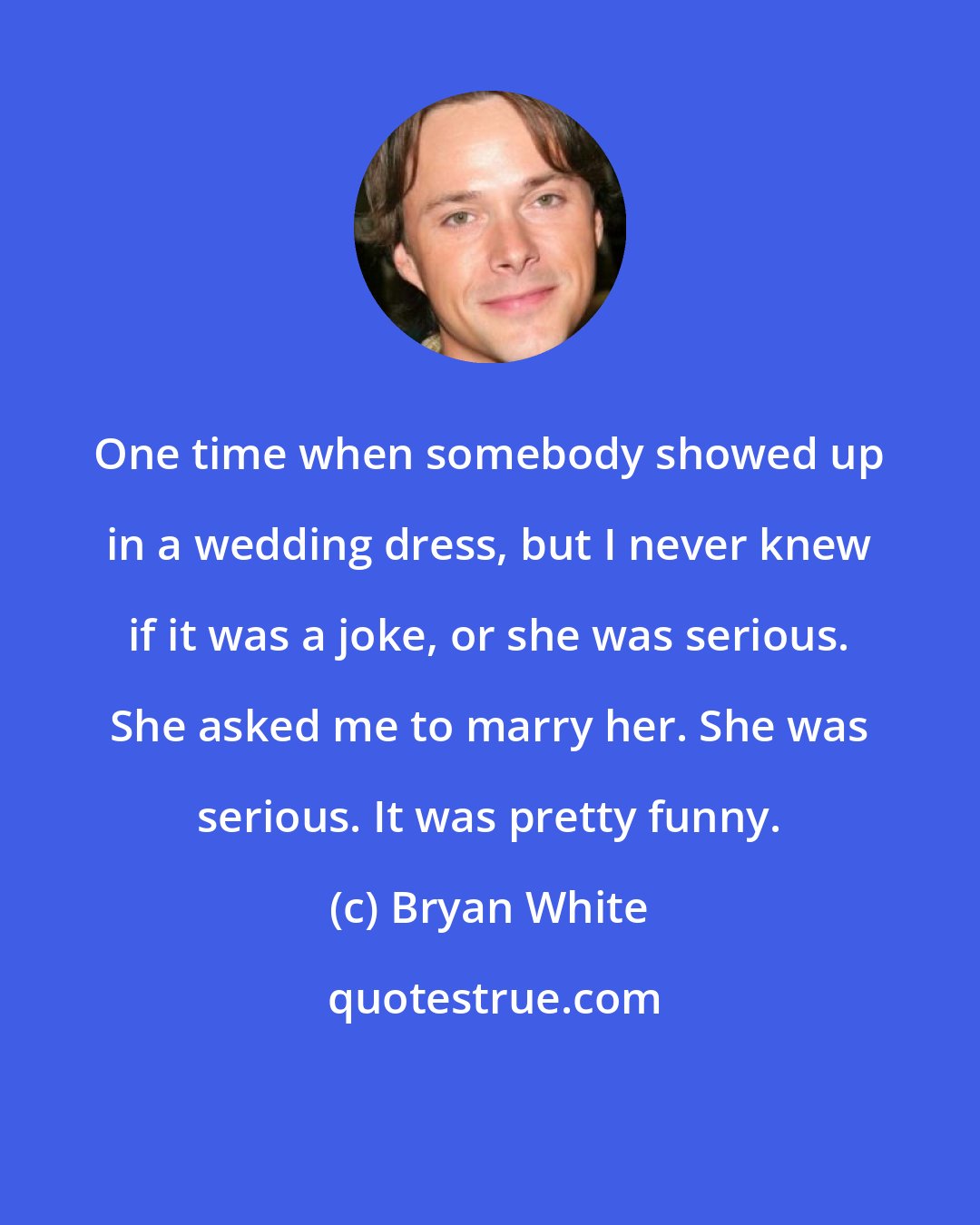 Bryan White: One time when somebody showed up in a wedding dress, but I never knew if it was a joke, or she was serious. She asked me to marry her. She was serious. It was pretty funny.