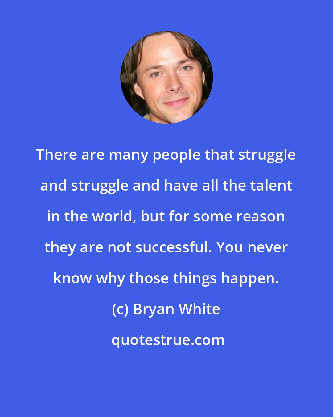 Bryan White: There are many people that struggle and struggle and have all the talent in the world, but for some reason they are not successful. You never know why those things happen.