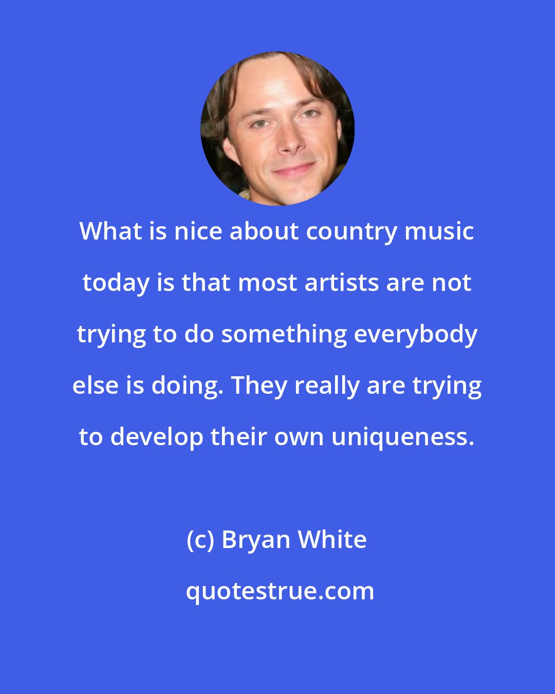 Bryan White: What is nice about country music today is that most artists are not trying to do something everybody else is doing. They really are trying to develop their own uniqueness.
