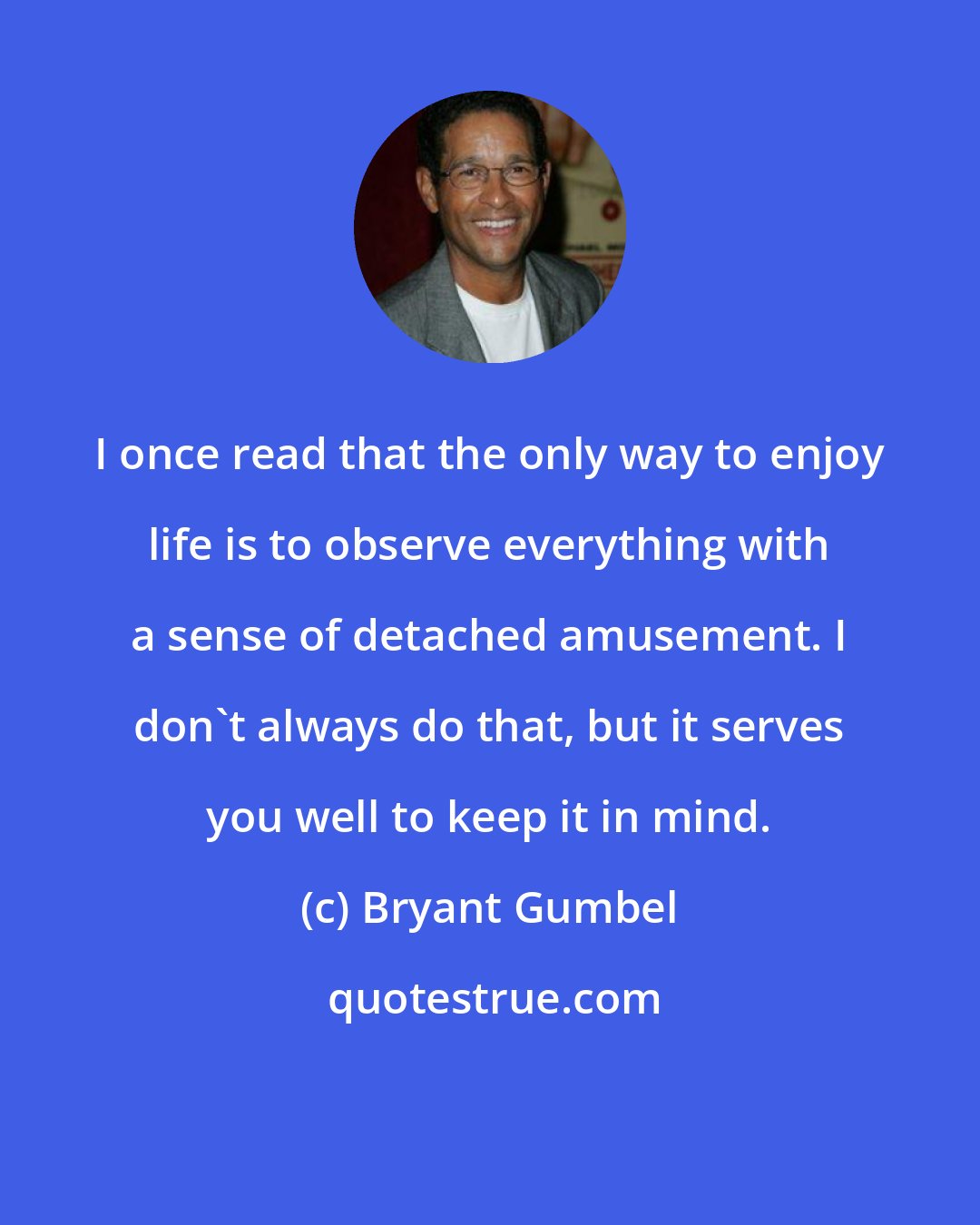 Bryant Gumbel: I once read that the only way to enjoy life is to observe everything with a sense of detached amusement. I don't always do that, but it serves you well to keep it in mind.