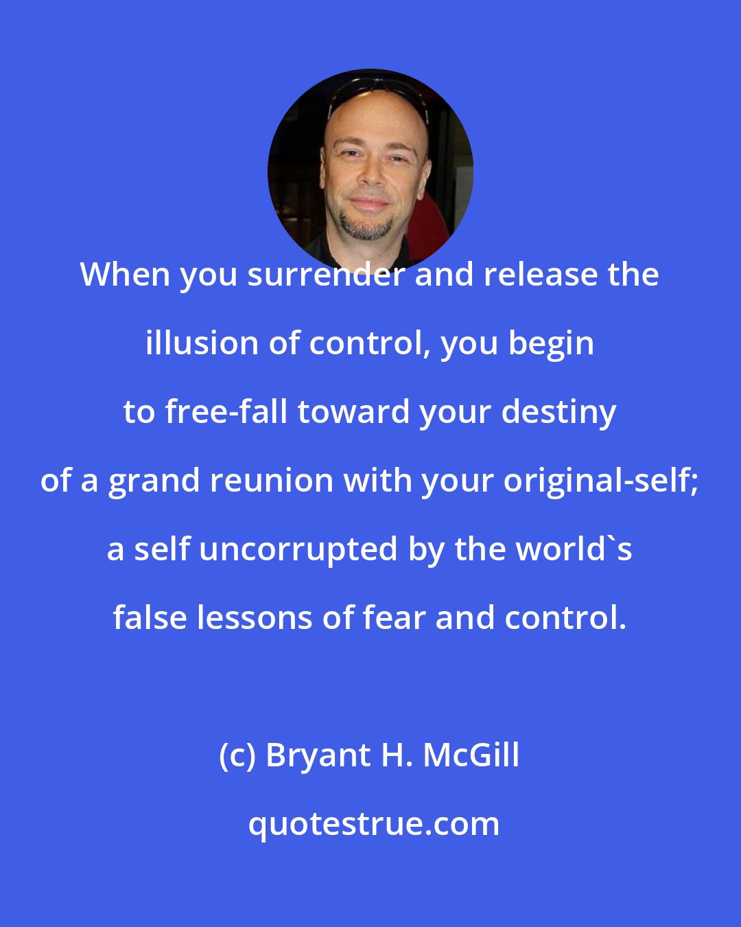 Bryant H. McGill: When you surrender and release the illusion of control, you begin to free-fall toward your destiny of a grand reunion with your original-self; a self uncorrupted by the world's false lessons of fear and control.