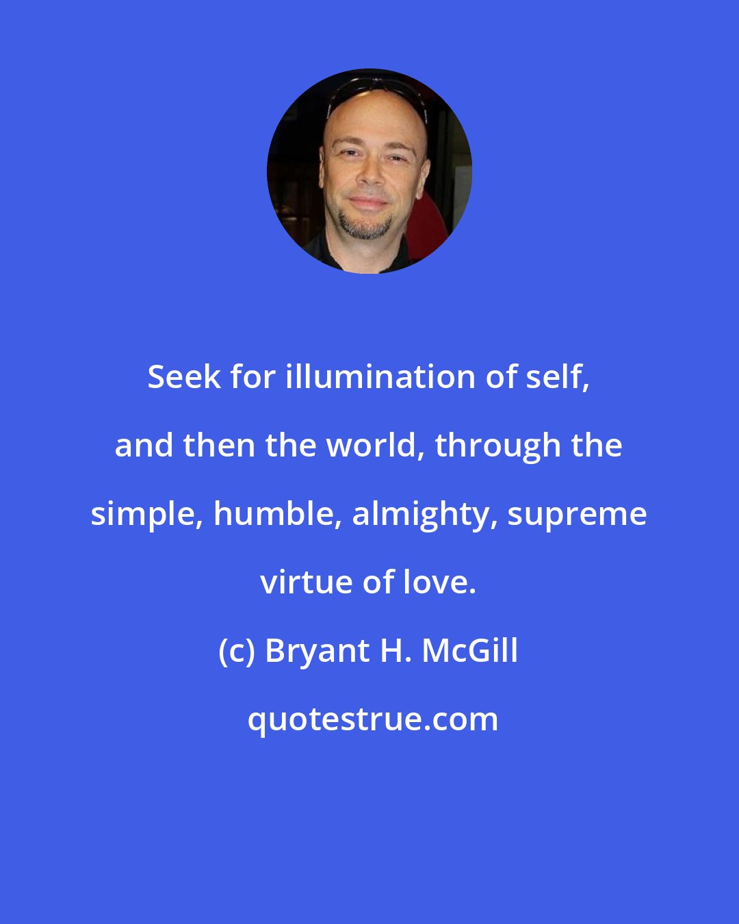 Bryant H. McGill: Seek for illumination of self, and then the world, through the simple, humble, almighty, supreme virtue of love.