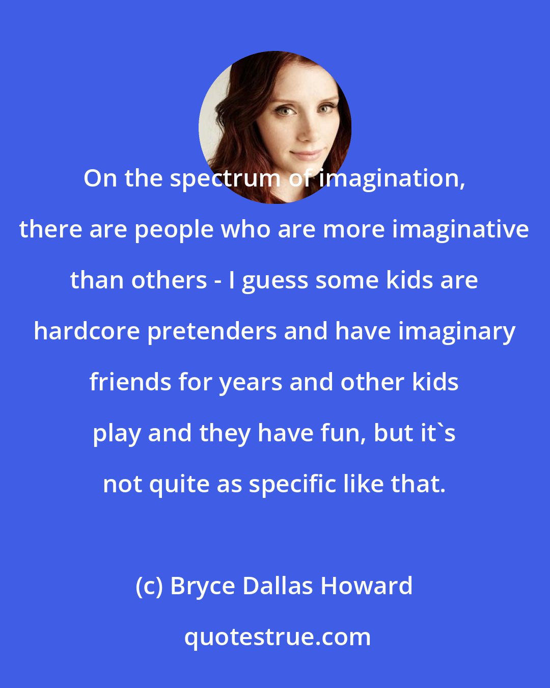 Bryce Dallas Howard: On the spectrum of imagination, there are people who are more imaginative than others - I guess some kids are hardcore pretenders and have imaginary friends for years and other kids play and they have fun, but it's not quite as specific like that.