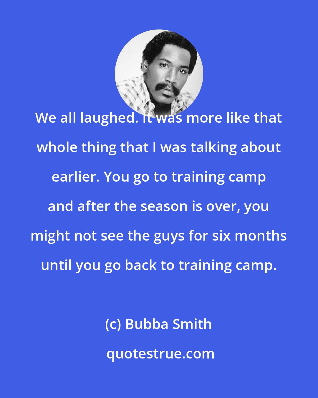 Bubba Smith: We all laughed. It was more like that whole thing that I was talking about earlier. You go to training camp and after the season is over, you might not see the guys for six months until you go back to training camp.