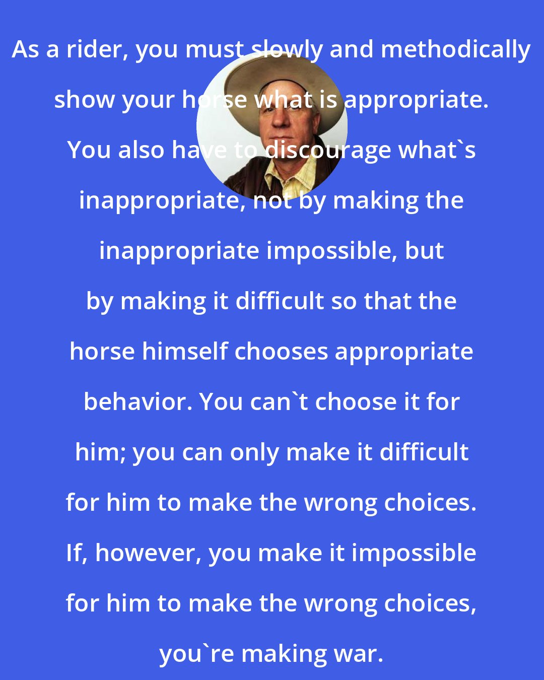 Buck Brannaman: As a rider, you must slowly and methodically show your horse what is appropriate. You also have to discourage what's inappropriate, not by making the inappropriate impossible, but by making it difficult so that the horse himself chooses appropriate behavior. You can't choose it for him; you can only make it difficult for him to make the wrong choices. If, however, you make it impossible for him to make the wrong choices, you're making war.