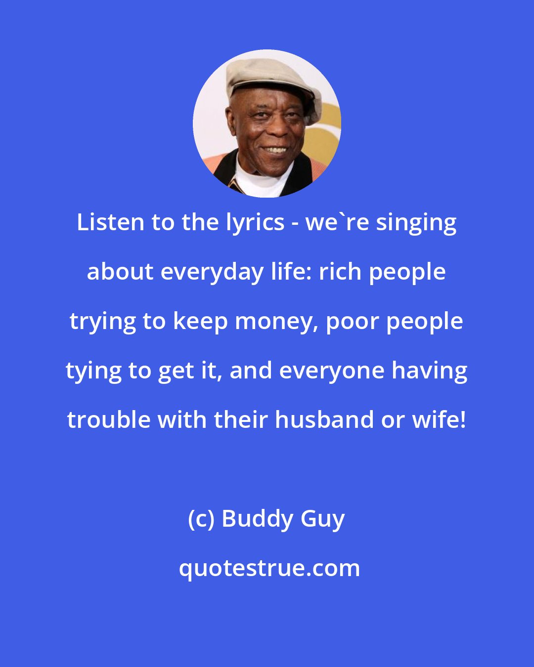 Buddy Guy: Listen to the lyrics - we're singing about everyday life: rich people trying to keep money, poor people tying to get it, and everyone having trouble with their husband or wife!