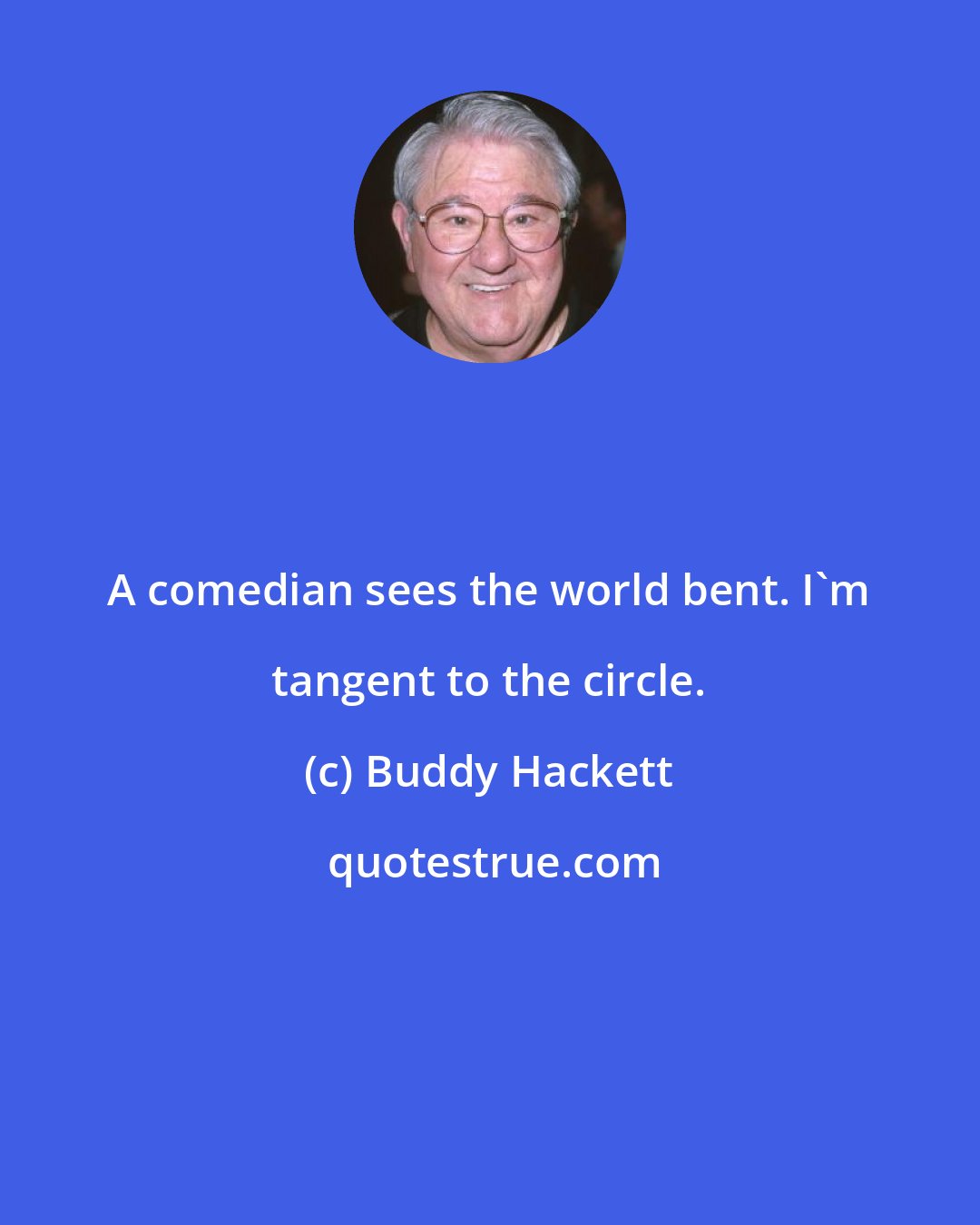 Buddy Hackett: A comedian sees the world bent. I'm tangent to the circle.