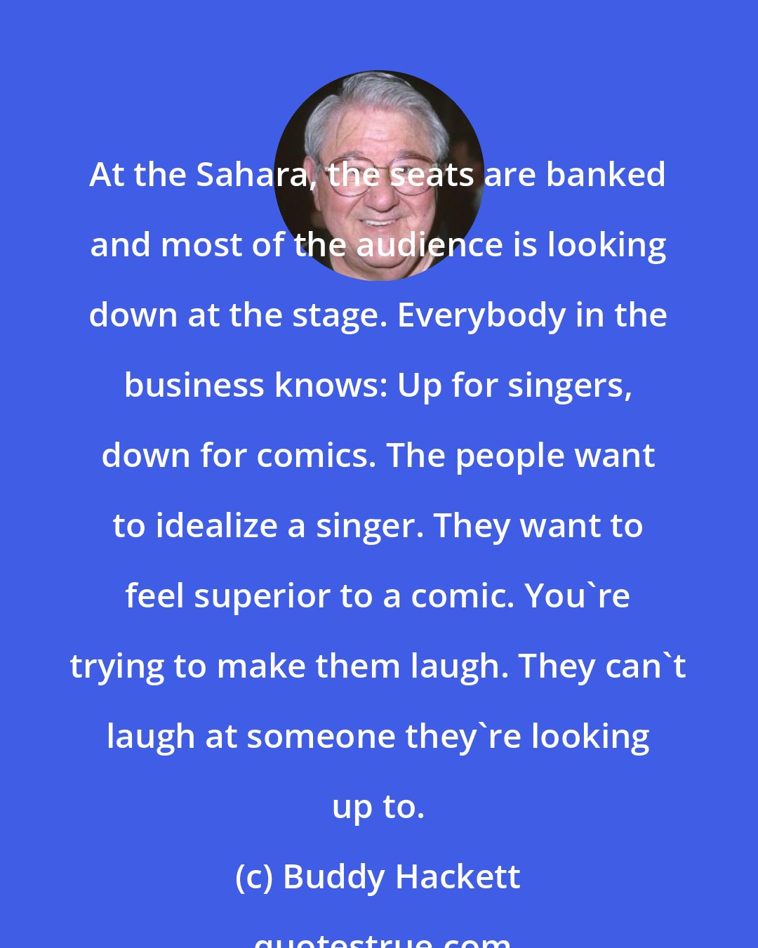 Buddy Hackett: At the Sahara, the seats are banked and most of the audience is looking down at the stage. Everybody in the business knows: Up for singers, down for comics. The people want to idealize a singer. They want to feel superior to a comic. You're trying to make them laugh. They can't laugh at someone they're looking up to.