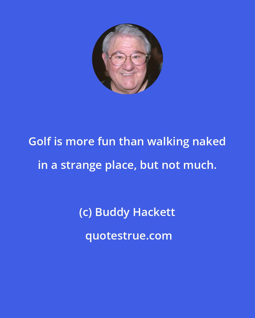 Buddy Hackett: Golf is more fun than walking naked in a strange place, but not much.
