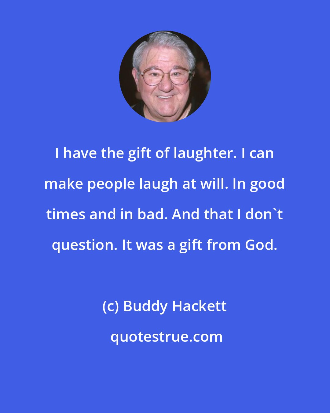 Buddy Hackett: I have the gift of laughter. I can make people laugh at will. In good times and in bad. And that I don't question. It was a gift from God.