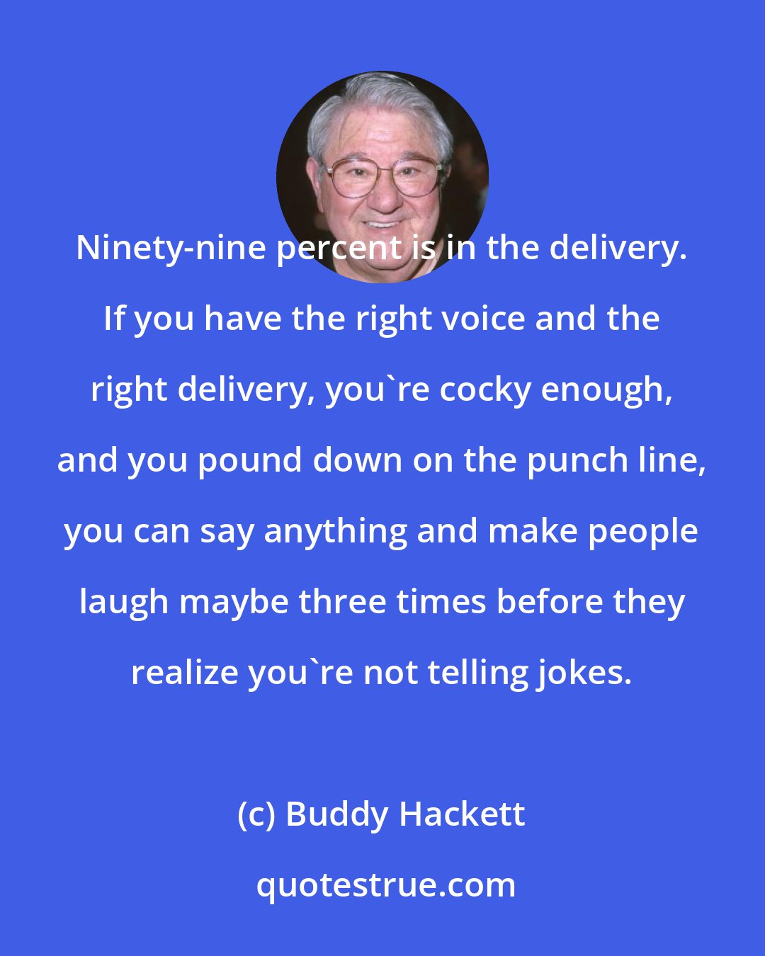 Buddy Hackett: Ninety-nine percent is in the delivery. If you have the right voice and the right delivery, you're cocky enough, and you pound down on the punch line, you can say anything and make people laugh maybe three times before they realize you're not telling jokes.