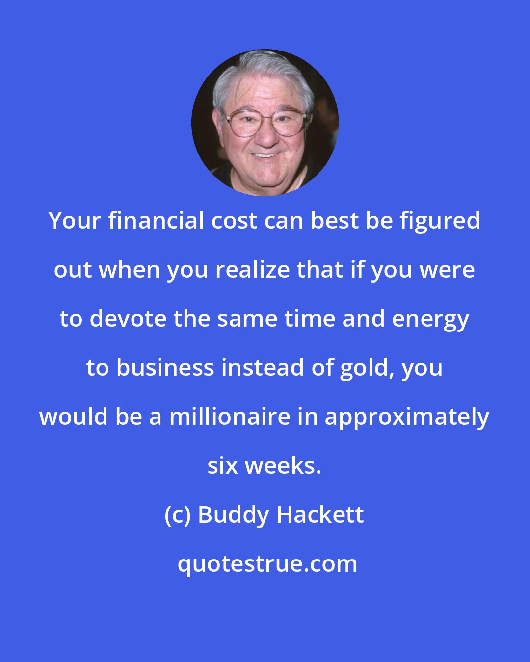 Buddy Hackett: Your financial cost can best be figured out when you realize that if you were to devote the same time and energy to business instead of gold, you would be a millionaire in approximately six weeks.