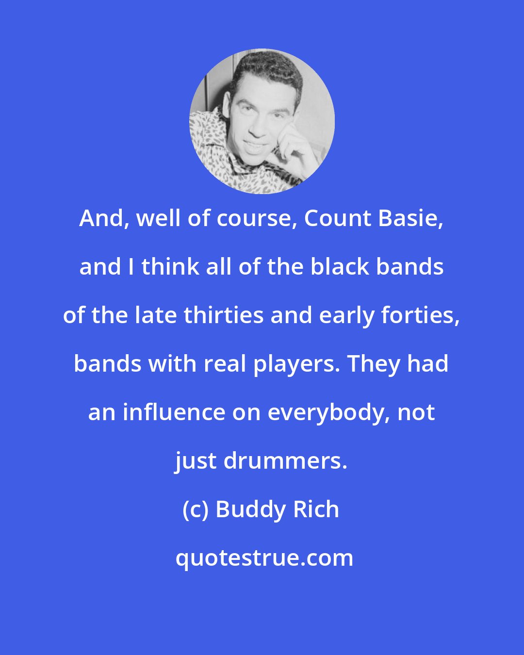 Buddy Rich: And, well of course, Count Basie, and I think all of the black bands of the late thirties and early forties, bands with real players. They had an influence on everybody, not just drummers.