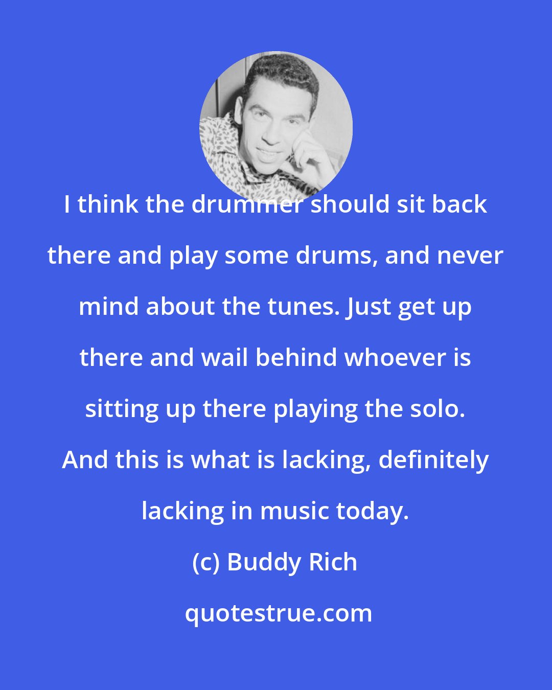 Buddy Rich: I think the drummer should sit back there and play some drums, and never mind about the tunes. Just get up there and wail behind whoever is sitting up there playing the solo. And this is what is lacking, definitely lacking in music today.