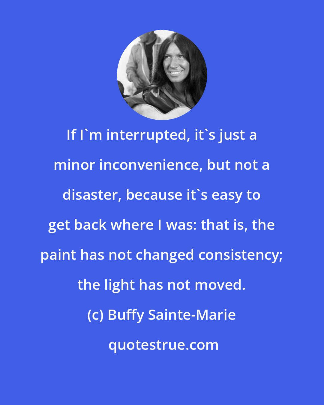 Buffy Sainte-Marie: If I'm interrupted, it's just a minor inconvenience, but not a disaster, because it's easy to get back where I was: that is, the paint has not changed consistency; the light has not moved.