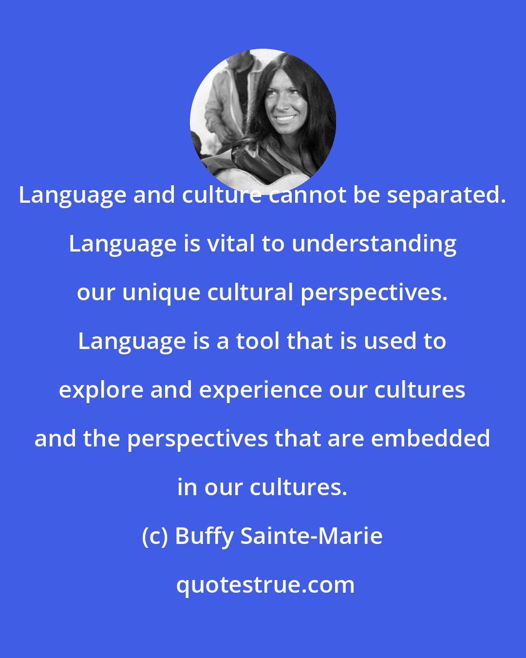Buffy Sainte-Marie: Language and culture cannot be separated. Language is vital to understanding our unique cultural perspectives. Language is a tool that is used to explore and experience our cultures and the perspectives that are embedded in our cultures.