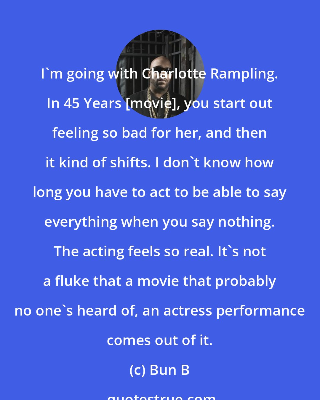 Bun B: I'm going with Charlotte Rampling. In 45 Years [movie], you start out feeling so bad for her, and then it kind of shifts. I don't know how long you have to act to be able to say everything when you say nothing. The acting feels so real. It's not a fluke that a movie that probably no one's heard of, an actress performance comes out of it.