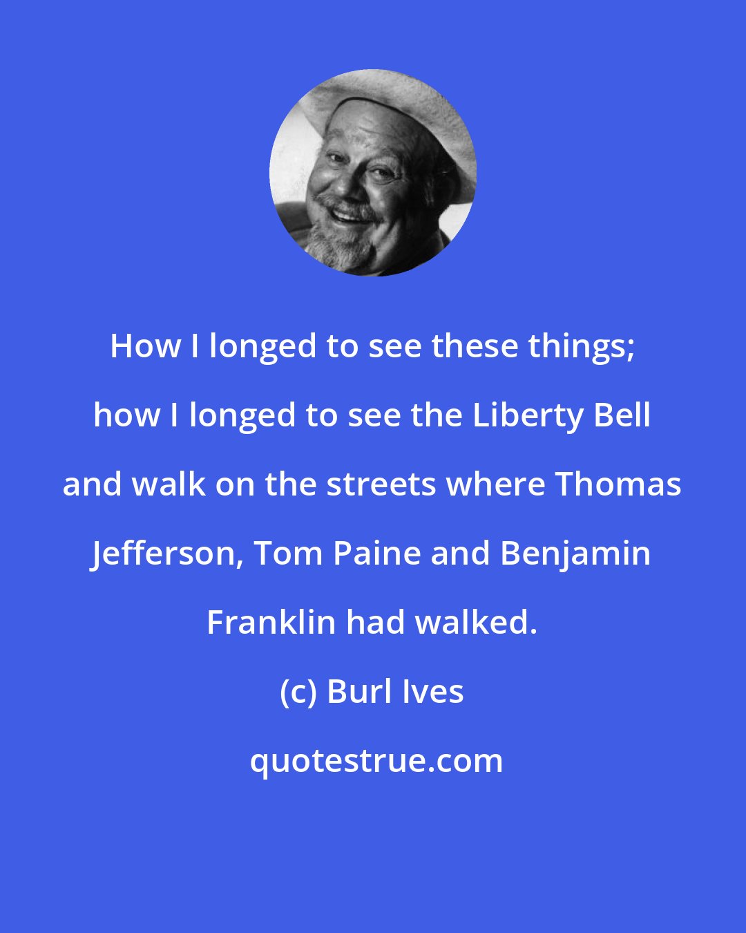 Burl Ives: How I longed to see these things; how I longed to see the Liberty Bell and walk on the streets where Thomas Jefferson, Tom Paine and Benjamin Franklin had walked.