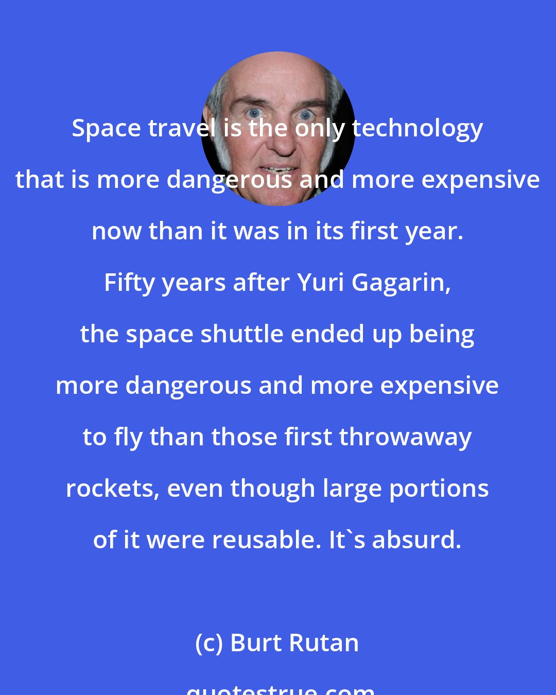 Burt Rutan: Space travel is the only technology that is more dangerous and more expensive now than it was in its first year. Fifty years after Yuri Gagarin, the space shuttle ended up being more dangerous and more expensive to fly than those first throwaway rockets, even though large portions of it were reusable. It's absurd.