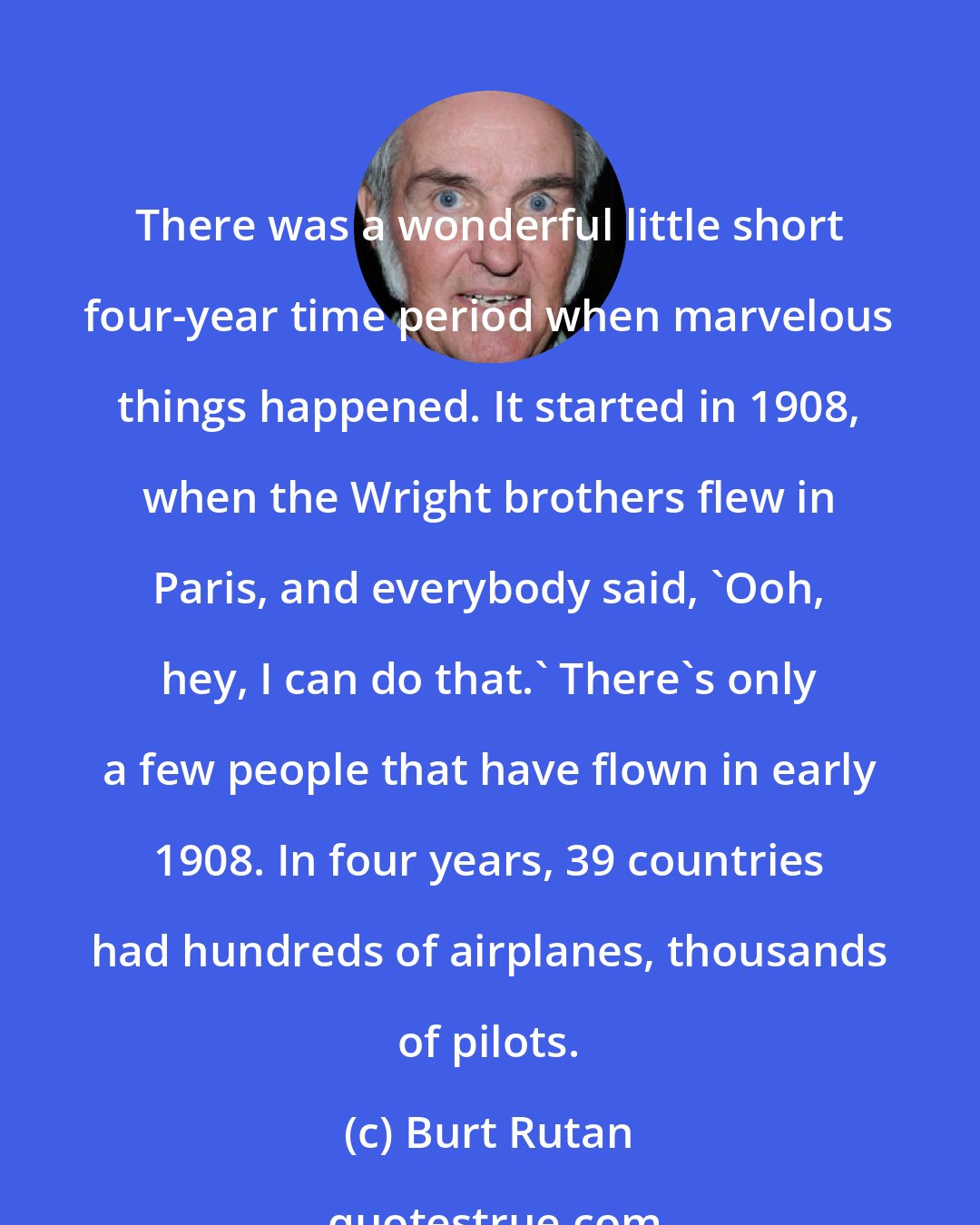 Burt Rutan: There was a wonderful little short four-year time period when marvelous things happened. It started in 1908, when the Wright brothers flew in Paris, and everybody said, 'Ooh, hey, I can do that.' There's only a few people that have flown in early 1908. In four years, 39 countries had hundreds of airplanes, thousands of pilots.