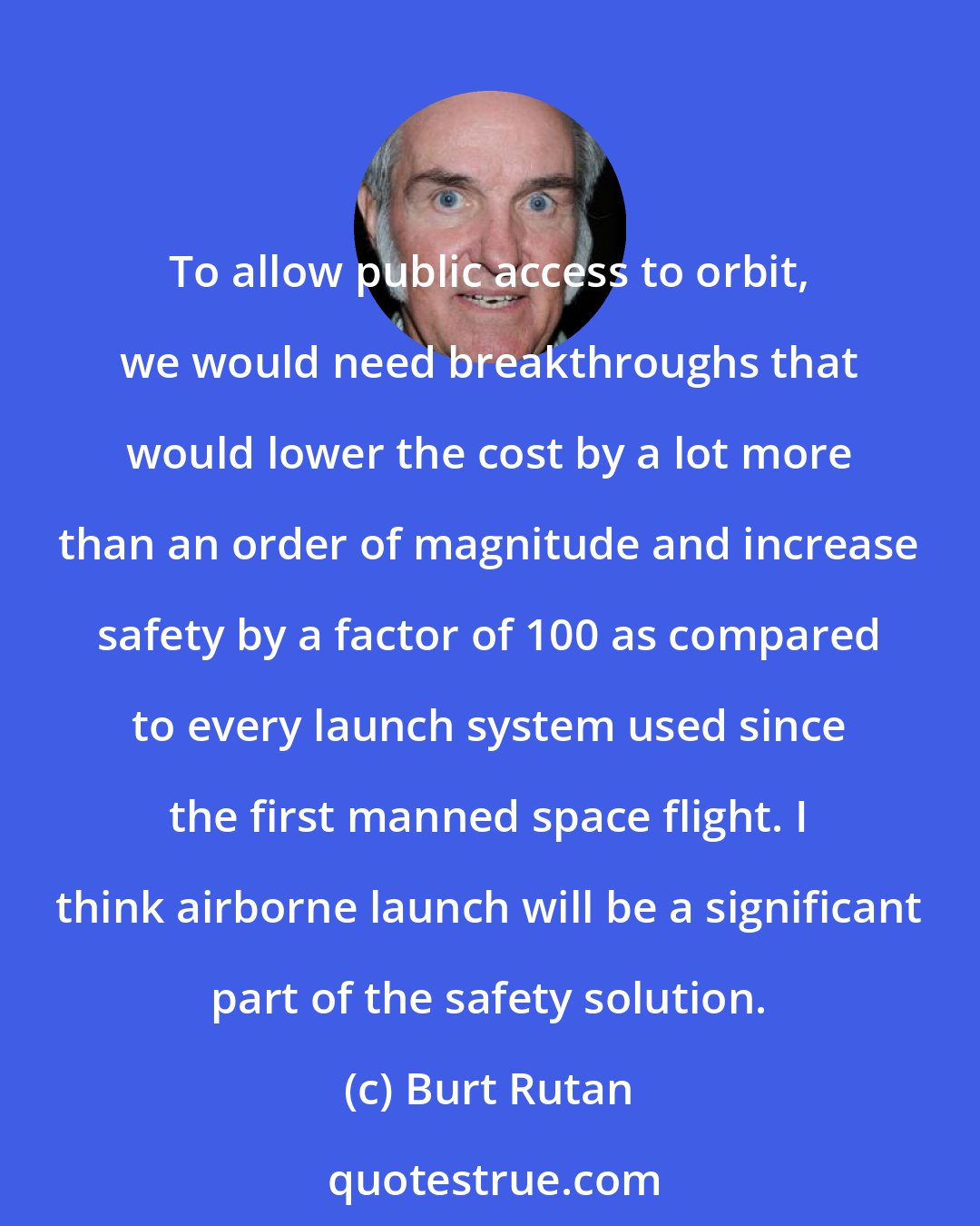 Burt Rutan: To allow public access to orbit, we would need breakthroughs that would lower the cost by a lot more than an order of magnitude and increase safety by a factor of 100 as compared to every launch system used since the first manned space flight. I think airborne launch will be a significant part of the safety solution.