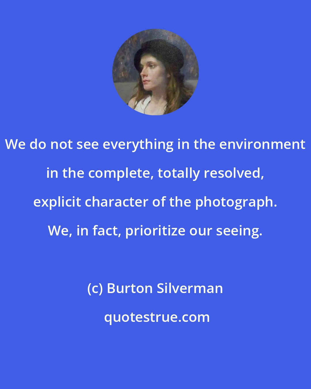 Burton Silverman: We do not see everything in the environment in the complete, totally resolved, explicit character of the photograph. We, in fact, prioritize our seeing.