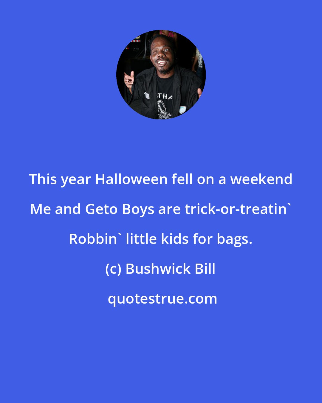 Bushwick Bill: This year Halloween fell on a weekend Me and Geto Boys are trick-or-treatin' Robbin' little kids for bags.
