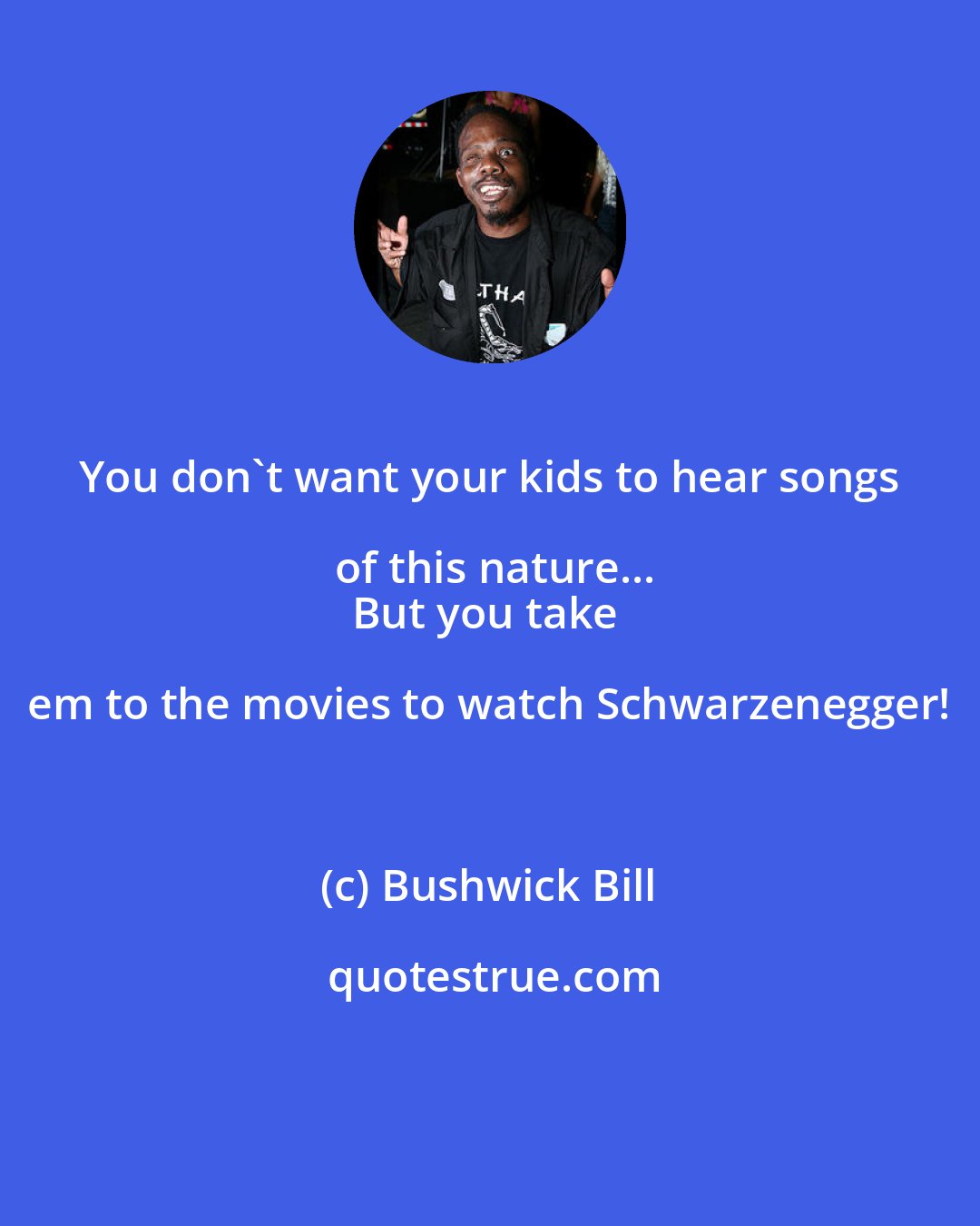 Bushwick Bill: You don't want your kids to hear songs of this nature...
But you take em to the movies to watch Schwarzenegger!
