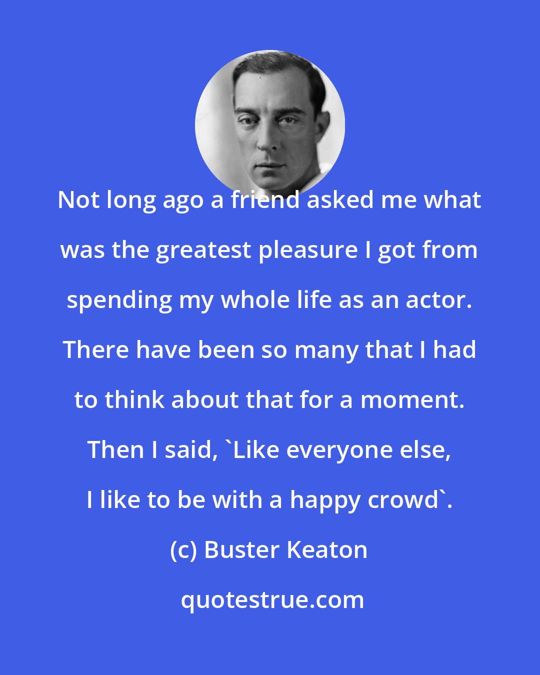 Buster Keaton: Not long ago a friend asked me what was the greatest pleasure I got from spending my whole life as an actor. There have been so many that I had to think about that for a moment. Then I said, 'Like everyone else, I like to be with a happy crowd'.