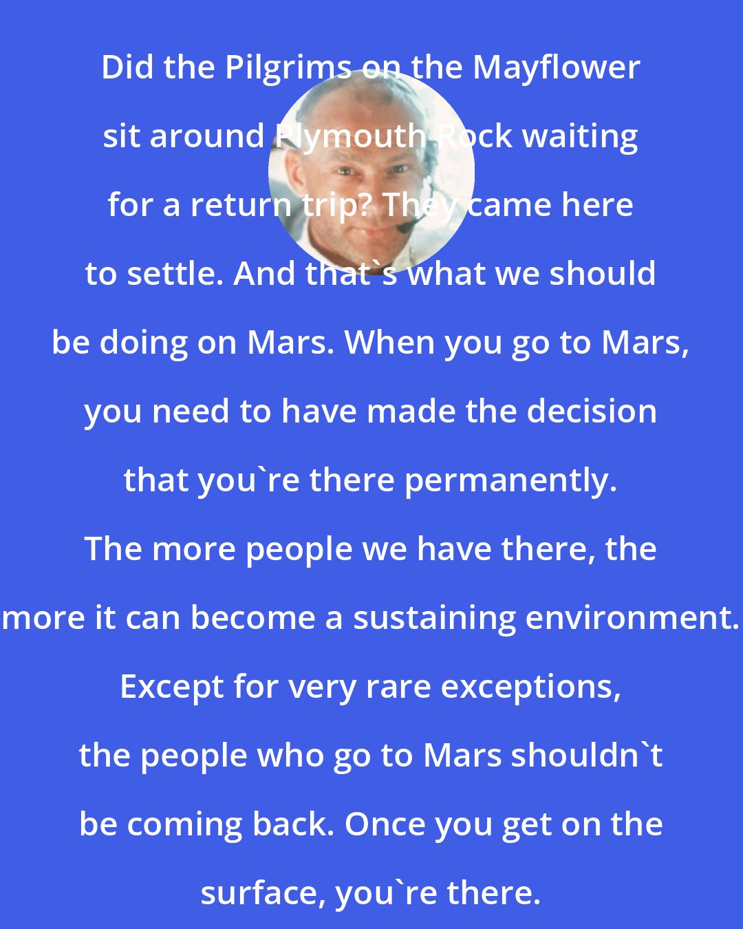 Buzz Aldrin: Did the Pilgrims on the Mayflower sit around Plymouth Rock waiting for a return trip? They came here to settle. And that's what we should be doing on Mars. When you go to Mars, you need to have made the decision that you're there permanently. The more people we have there, the more it can become a sustaining environment. Except for very rare exceptions, the people who go to Mars shouldn't be coming back. Once you get on the surface, you're there.