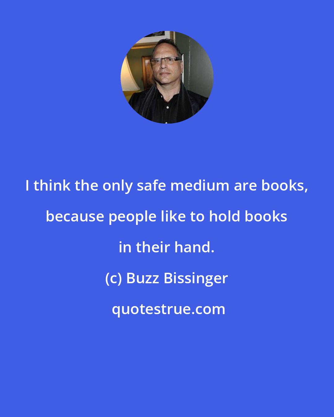 Buzz Bissinger: I think the only safe medium are books, because people like to hold books in their hand.