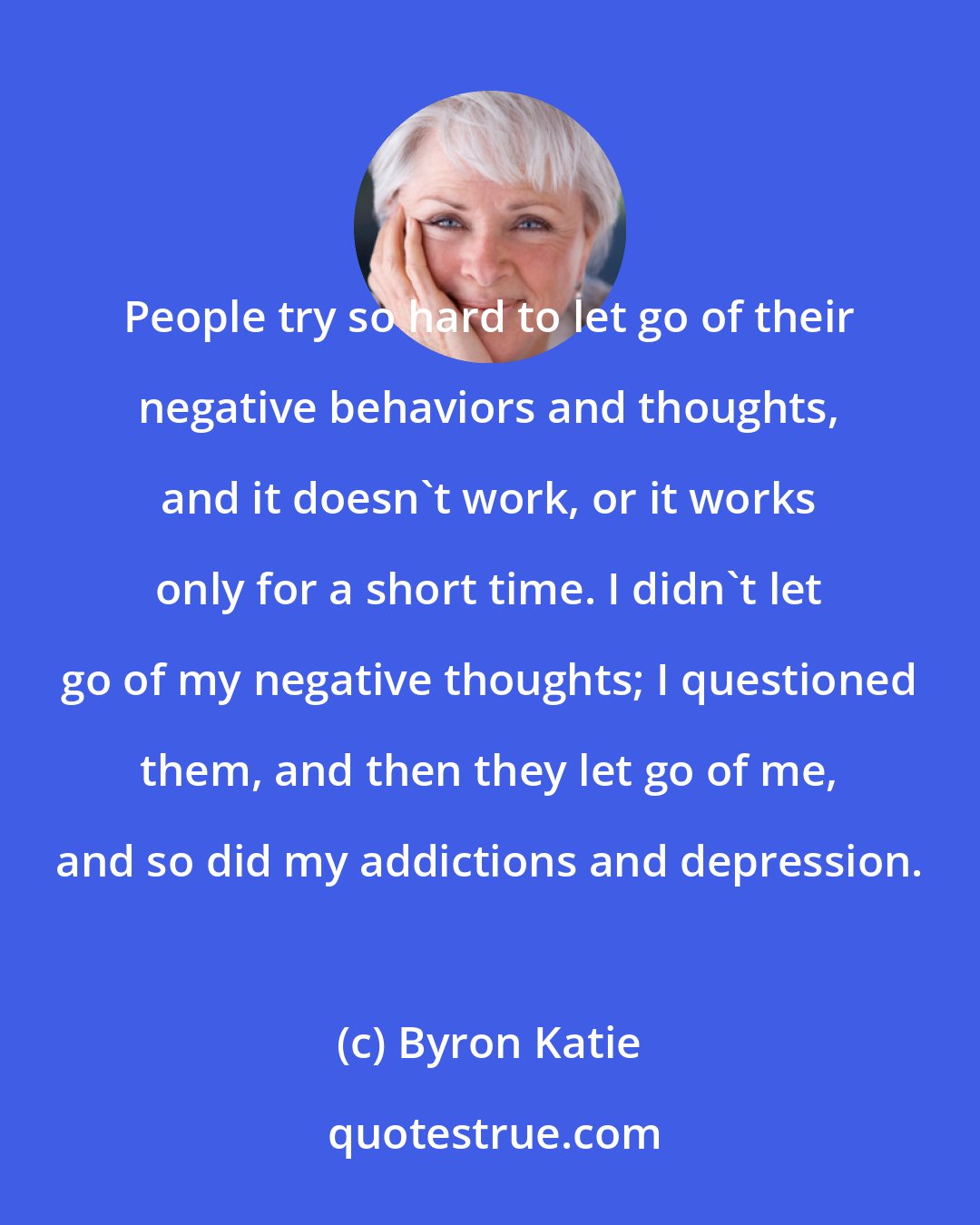 Byron Katie: People try so hard to let go of their negative behaviors and thoughts, and it doesn't work, or it works only for a short time. I didn't let go of my negative thoughts; I questioned them, and then they let go of me, and so did my addictions and depression.