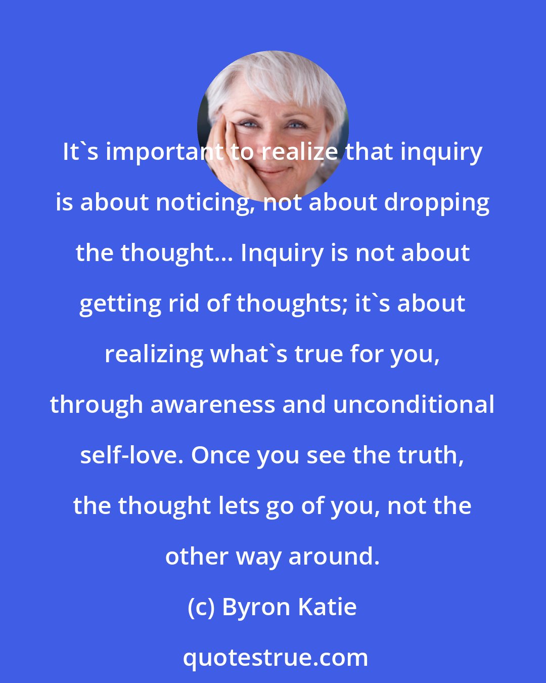 Byron Katie: It's important to realize that inquiry is about noticing, not about dropping the thought... Inquiry is not about getting rid of thoughts; it's about realizing what's true for you, through awareness and unconditional self-love. Once you see the truth, the thought lets go of you, not the other way around.