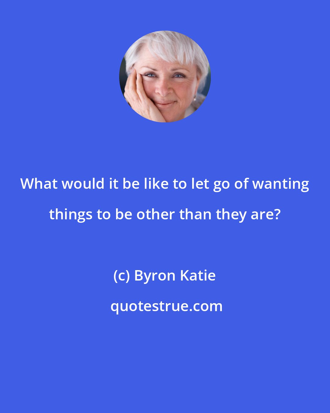 Byron Katie: What would it be like to let go of wanting things to be other than they are?