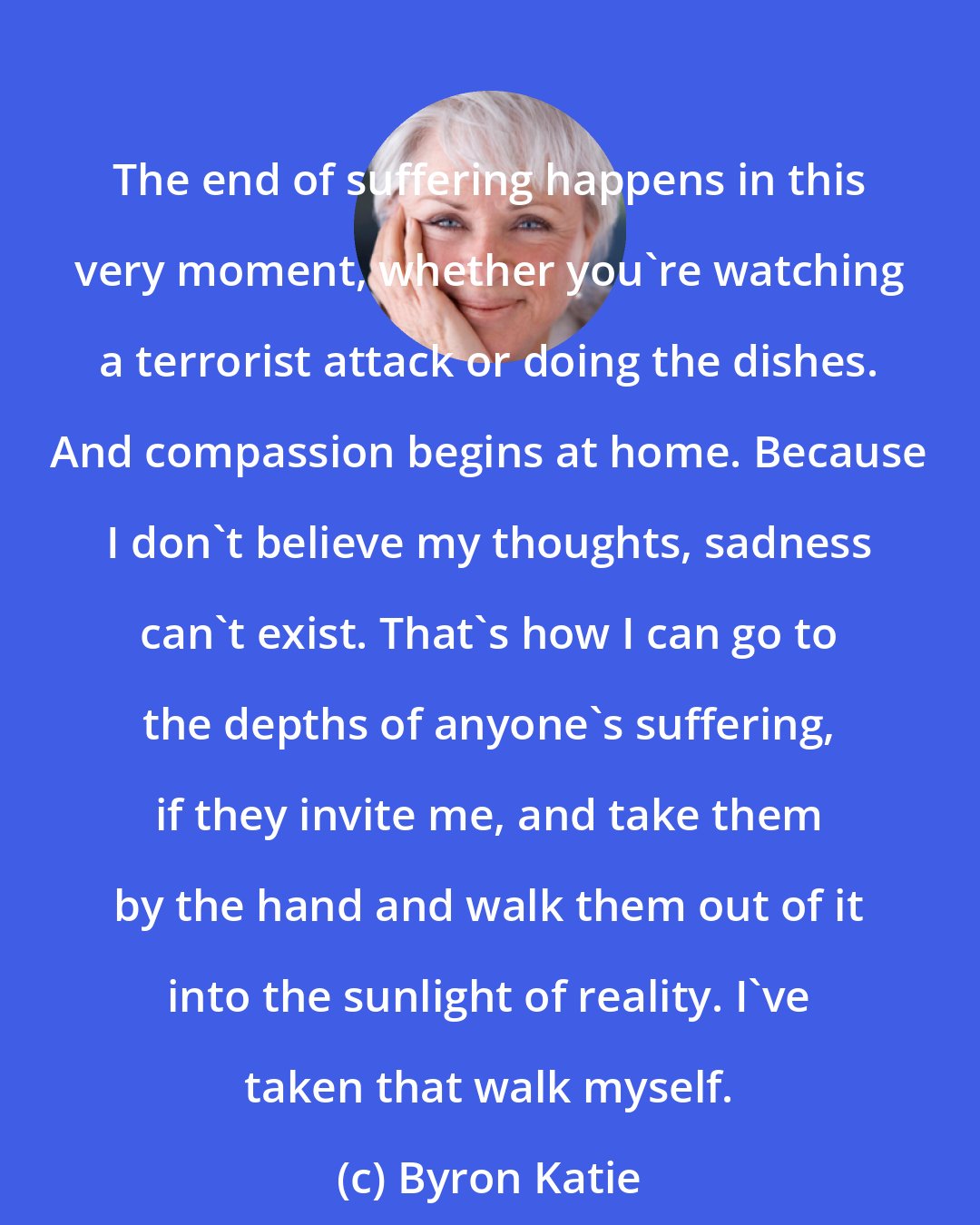 Byron Katie: The end of suffering happens in this very moment, whether you're watching a terrorist attack or doing the dishes. And compassion begins at home. Because I don't believe my thoughts, sadness can't exist. That's how I can go to the depths of anyone's suffering, if they invite me, and take them by the hand and walk them out of it into the sunlight of reality. I've taken that walk myself.