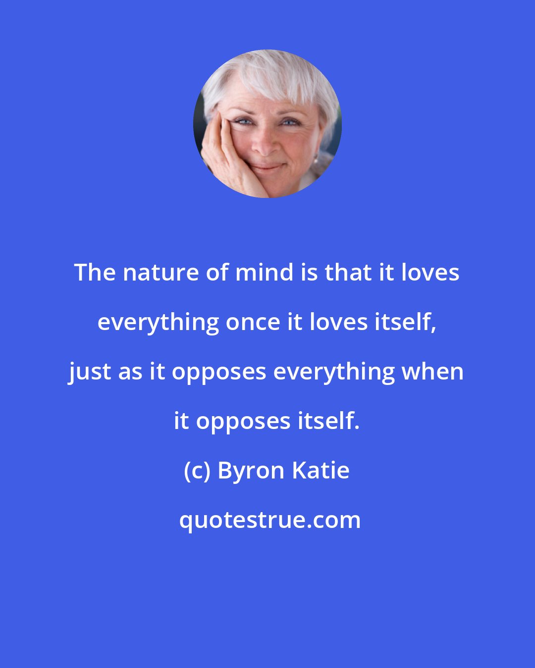 Byron Katie: The nature of mind is that it loves everything once it loves itself, just as it opposes everything when it opposes itself.