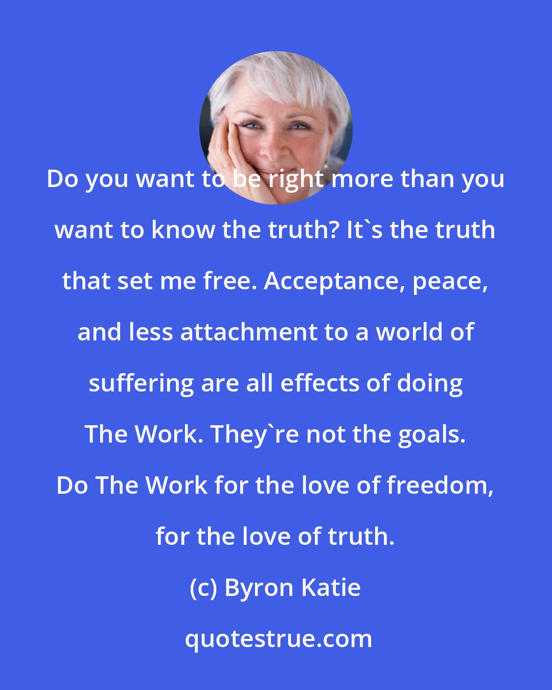 Byron Katie: Do you want to be right more than you want to know the truth? It's the truth that set me free. Acceptance, peace, and less attachment to a world of suffering are all effects of doing The Work. They're not the goals. Do The Work for the love of freedom, for the love of truth.