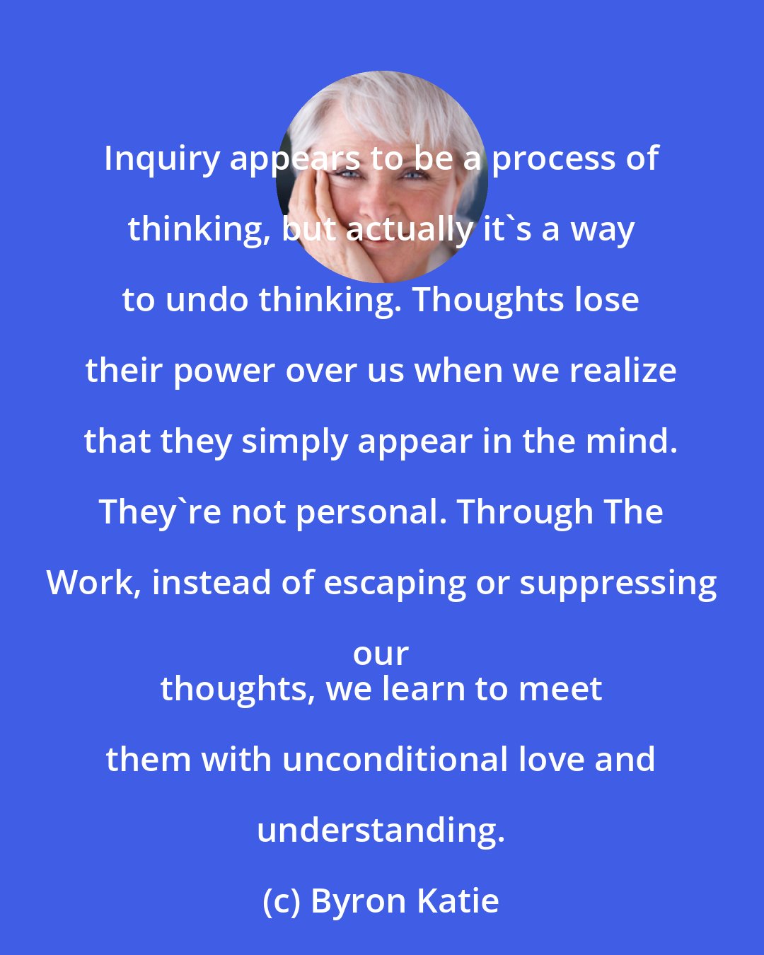 Byron Katie: Inquiry appears to be a process of thinking, but actually it's a way to undo thinking. Thoughts lose their power over us when we realize that they simply appear in the mind. They're not personal. Through The Work, instead of escaping or suppressing our 
 thoughts, we learn to meet them with unconditional love and understanding.