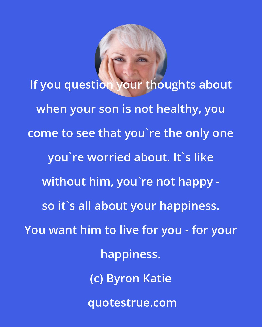 Byron Katie: If you question your thoughts about when your son is not healthy, you come to see that you're the only one you're worried about. It's like without him, you're not happy - so it's all about your happiness. You want him to live for you - for your happiness.
