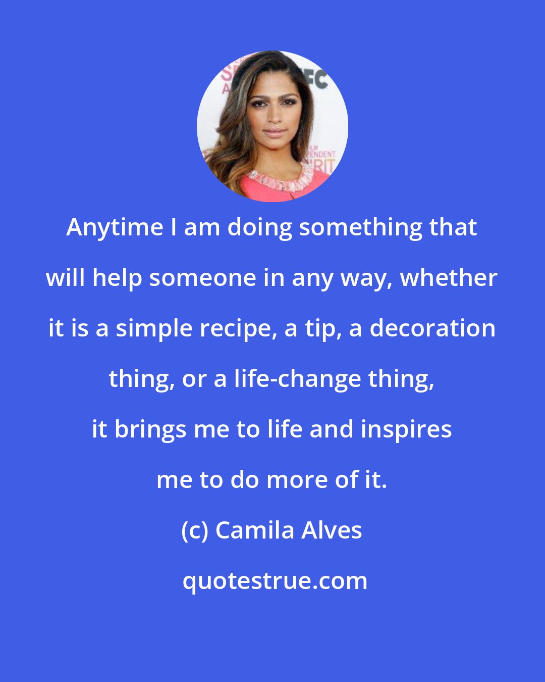 Camila Alves: Anytime I am doing something that will help someone in any way, whether it is a simple recipe, a tip, a decoration thing, or a life-change thing, it brings me to life and inspires me to do more of it.