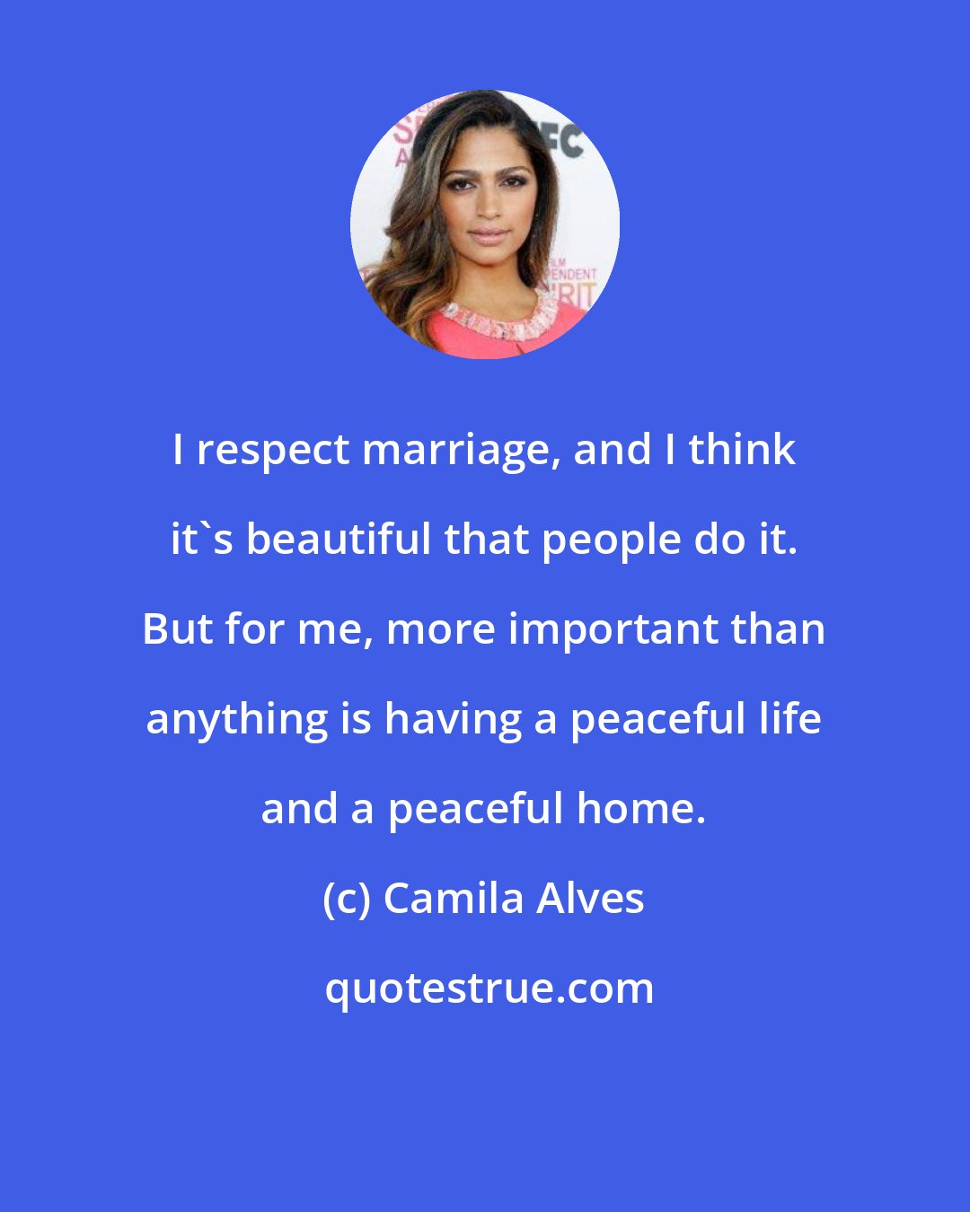 Camila Alves: I respect marriage, and I think it's beautiful that people do it. But for me, more important than anything is having a peaceful life and a peaceful home.