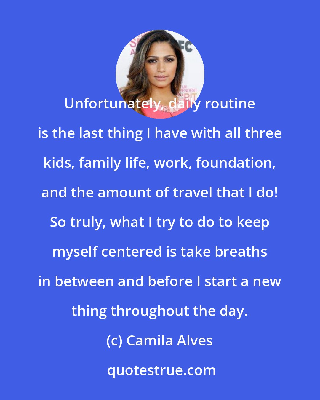 Camila Alves: Unfortunately, daily routine is the last thing I have with all three kids, family life, work, foundation, and the amount of travel that I do! So truly, what I try to do to keep myself centered is take breaths in between and before I start a new thing throughout the day.