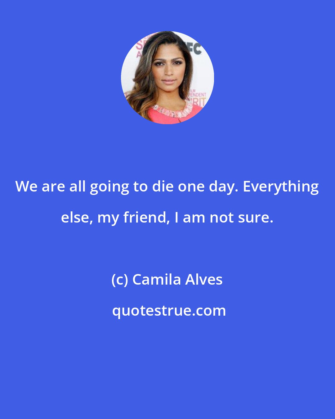 Camila Alves: We are all going to die one day. Everything else, my friend, I am not sure.