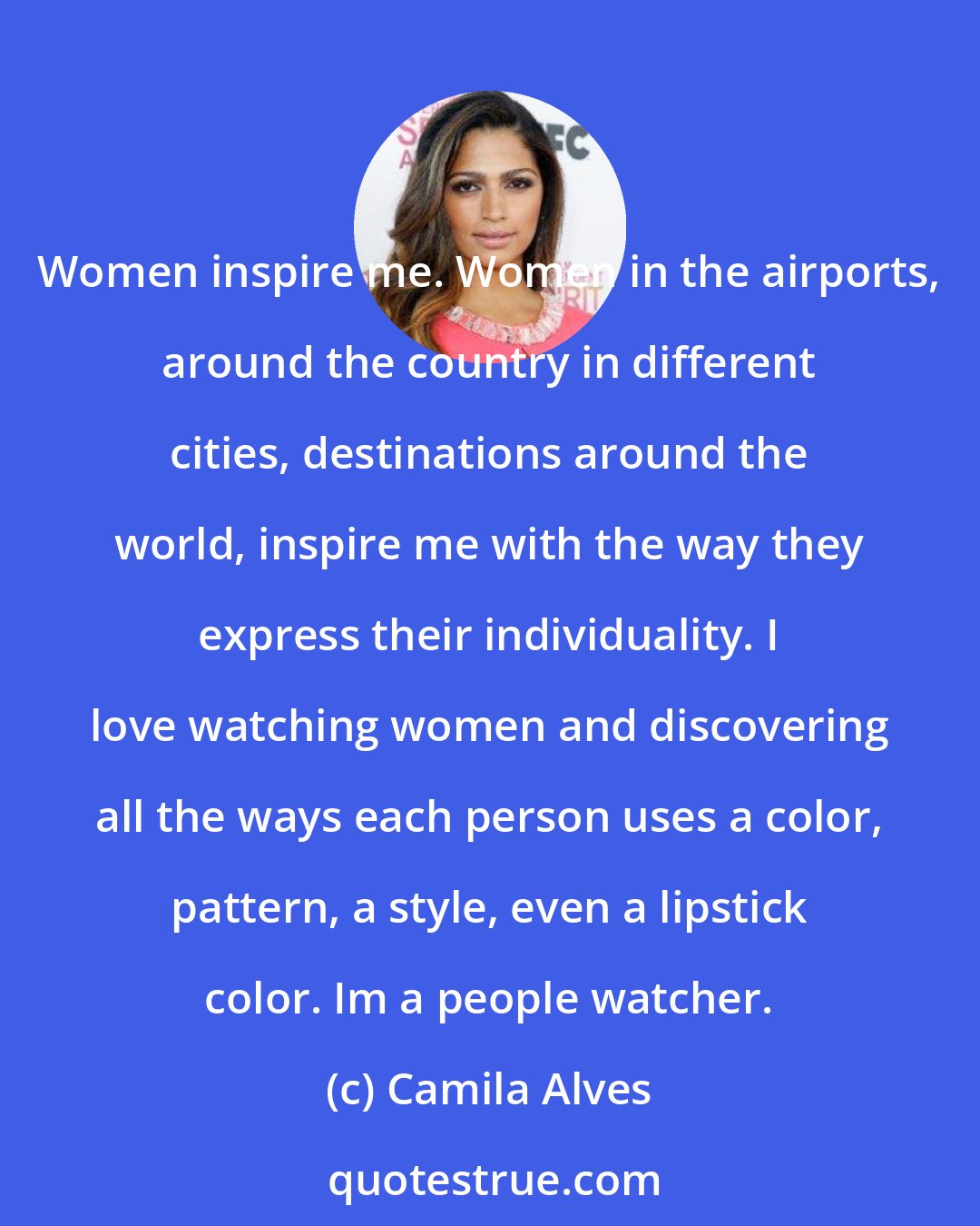 Camila Alves: Women inspire me. Women in the airports, around the country in different cities, destinations around the world, inspire me with the way they express their individuality. I love watching women and discovering all the ways each person uses a color, pattern, a style, even a lipstick color. Im a people watcher.