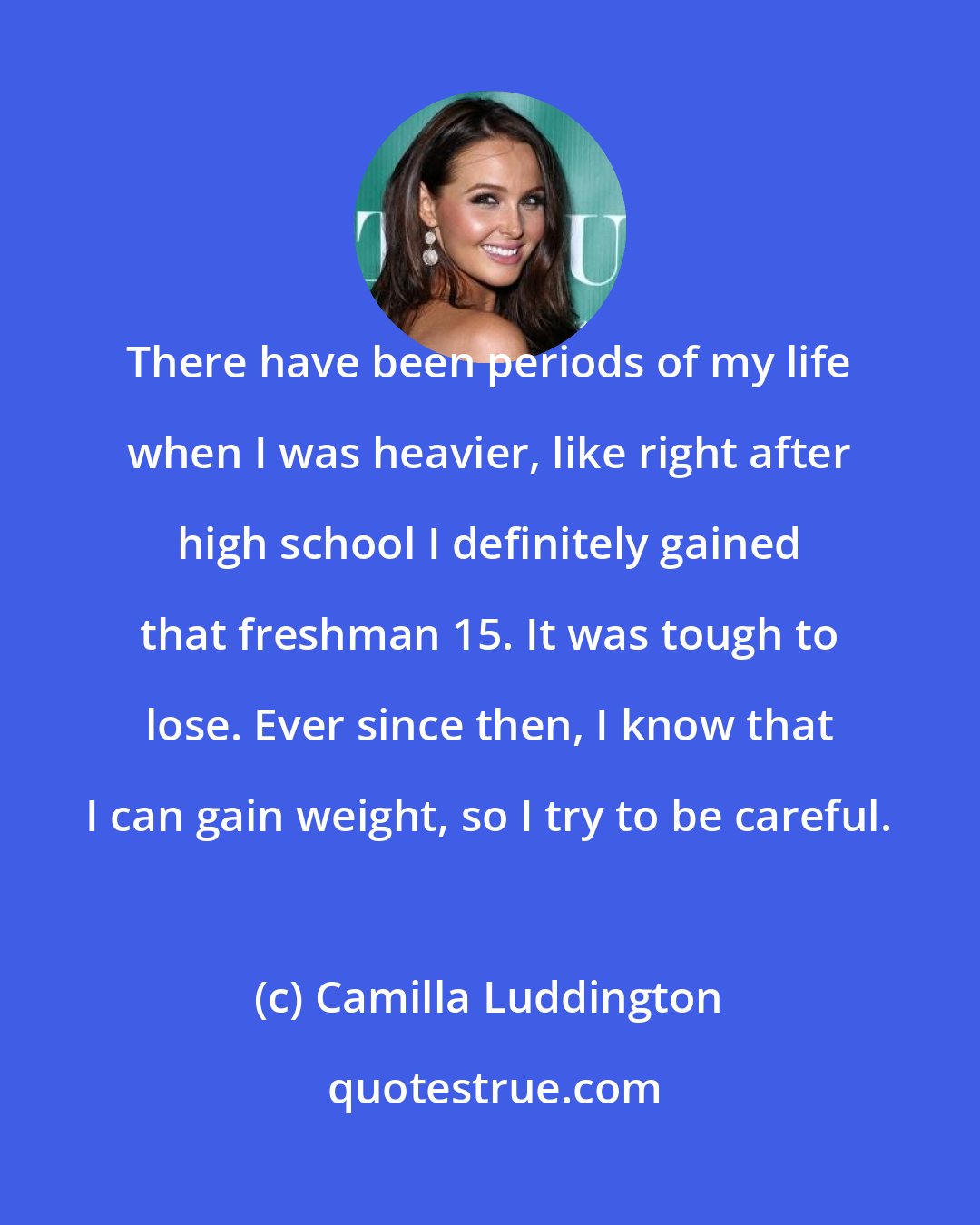 Camilla Luddington: There have been periods of my life when I was heavier, like right after high school I definitely gained that freshman 15. It was tough to lose. Ever since then, I know that I can gain weight, so I try to be careful.
