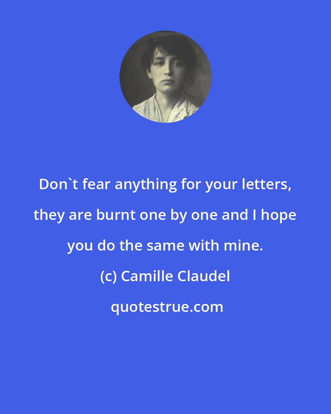 Camille Claudel: Don't fear anything for your letters, they are burnt one by one and I hope you do the same with mine.