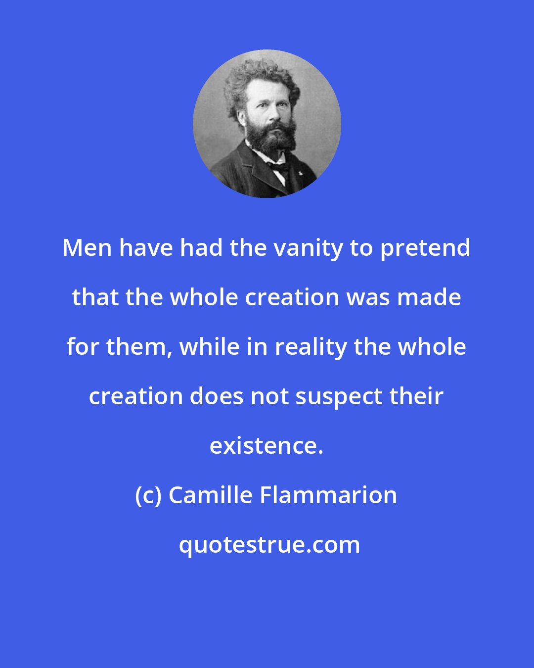 Camille Flammarion: Men have had the vanity to pretend that the whole creation was made for them, while in reality the whole creation does not suspect their existence.