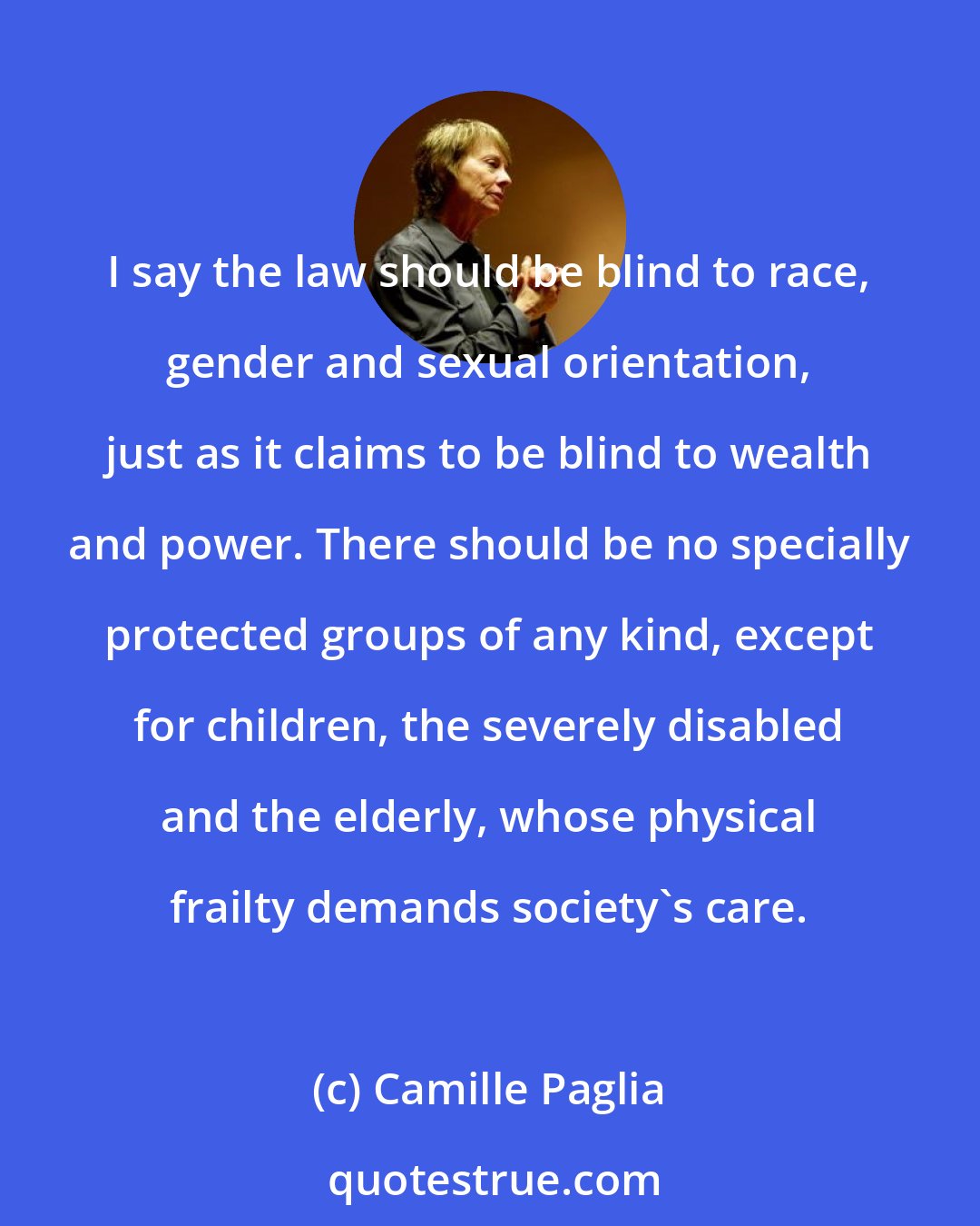 Camille Paglia: I say the law should be blind to race, gender and sexual orientation, just as it claims to be blind to wealth and power. There should be no specially protected groups of any kind, except for children, the severely disabled and the elderly, whose physical frailty demands society's care.