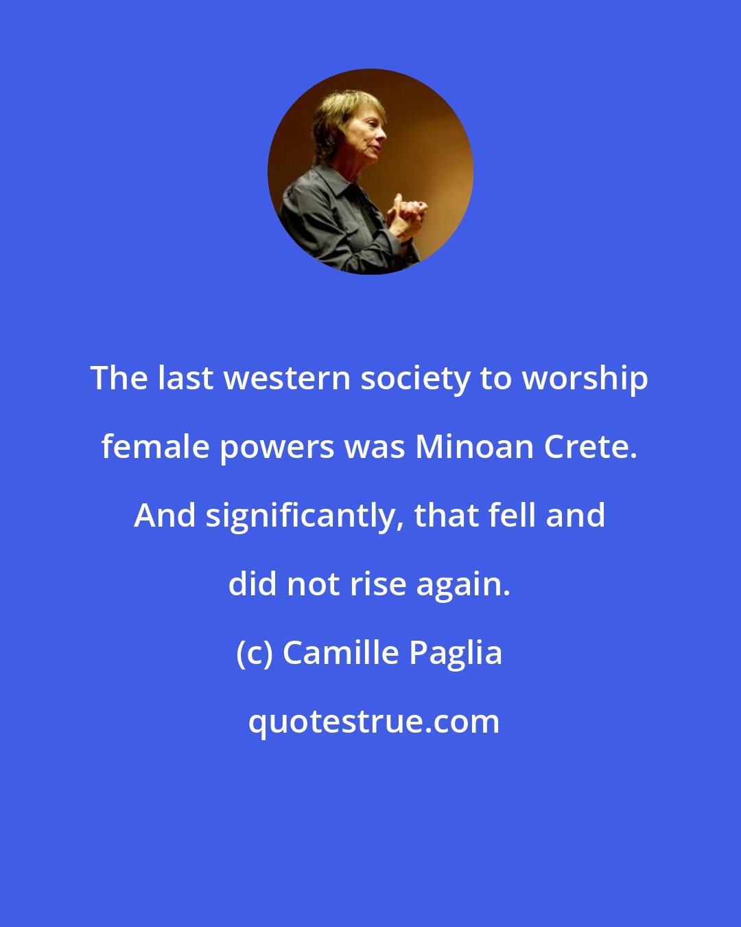 Camille Paglia: The last western society to worship female powers was Minoan Crete. And significantly, that fell and did not rise again.